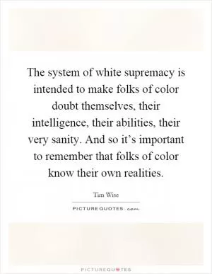 The system of white supremacy is intended to make folks of color doubt themselves, their intelligence, their abilities, their very sanity. And so it’s important to remember that folks of color know their own realities Picture Quote #1