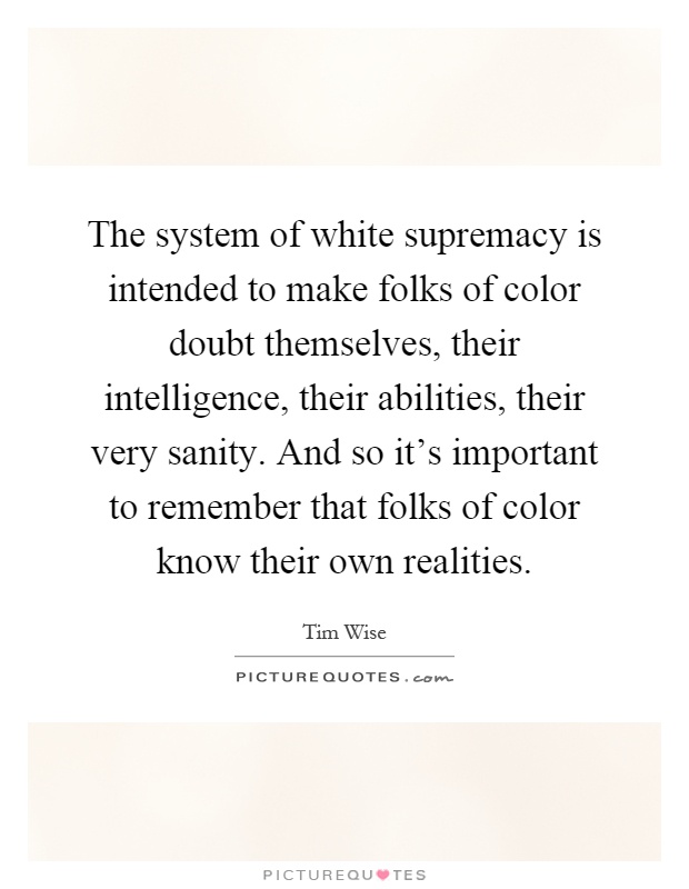 The system of white supremacy is intended to make folks of color doubt themselves, their intelligence, their abilities, their very sanity. And so it's important to remember that folks of color know their own realities Picture Quote #1