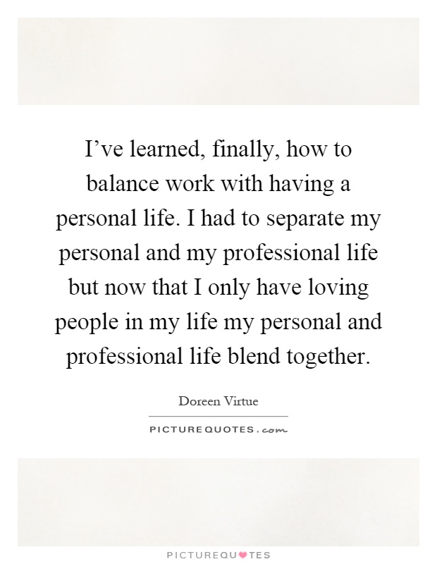 I've learned, finally, how to balance work with having a personal life. I had to separate my personal and my professional life but now that I only have loving people in my life my personal and professional life blend together Picture Quote #1