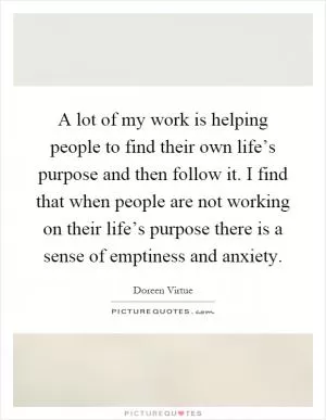 A lot of my work is helping people to find their own life’s purpose and then follow it. I find that when people are not working on their life’s purpose there is a sense of emptiness and anxiety Picture Quote #1