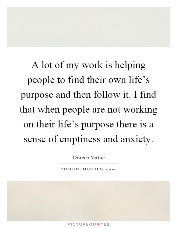 A lot of my work is helping people to find their own life's purpose and then follow it. I find that when people are not working on their life's purpose there is a sense of emptiness and anxiety Picture Quote #1