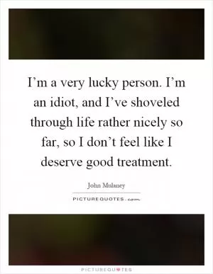 I’m a very lucky person. I’m an idiot, and I’ve shoveled through life rather nicely so far, so I don’t feel like I deserve good treatment Picture Quote #1