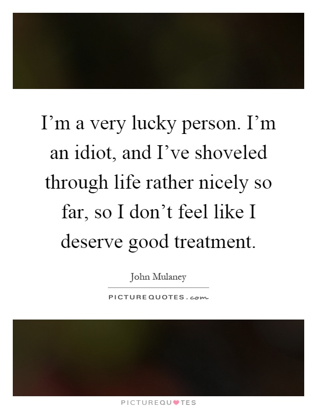 I'm a very lucky person. I'm an idiot, and I've shoveled through life rather nicely so far, so I don't feel like I deserve good treatment Picture Quote #1