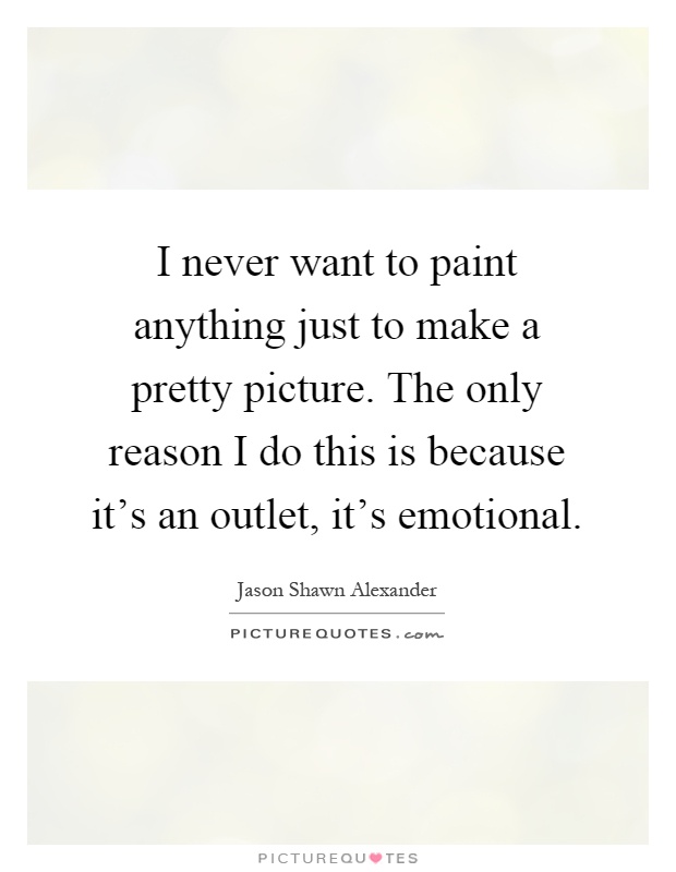 I never want to paint anything just to make a pretty picture. The only reason I do this is because it's an outlet, it's emotional Picture Quote #1