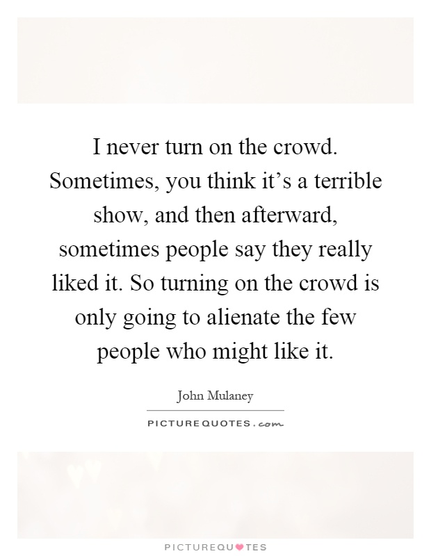 I never turn on the crowd. Sometimes, you think it's a terrible show, and then afterward, sometimes people say they really liked it. So turning on the crowd is only going to alienate the few people who might like it Picture Quote #1