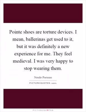 Pointe shoes are torture devices. I mean, ballerinas get used to it, but it was definitely a new experience for me. They feel medieval. I was very happy to stop wearing them Picture Quote #1