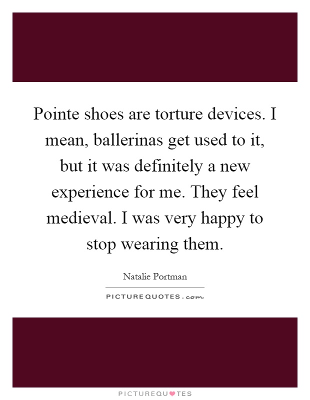 Pointe shoes are torture devices. I mean, ballerinas get used to it, but it was definitely a new experience for me. They feel medieval. I was very happy to stop wearing them Picture Quote #1