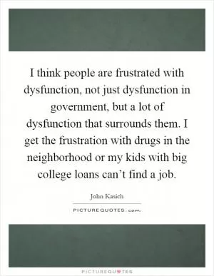 I think people are frustrated with dysfunction, not just dysfunction in government, but a lot of dysfunction that surrounds them. I get the frustration with drugs in the neighborhood or my kids with big college loans can’t find a job Picture Quote #1