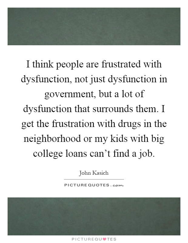 I think people are frustrated with dysfunction, not just dysfunction in government, but a lot of dysfunction that surrounds them. I get the frustration with drugs in the neighborhood or my kids with big college loans can't find a job Picture Quote #1