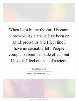 When I got hit by the car, I became depressed. As a result, I’ve been on antidepressants and I feel like I have no sexuality left. People complain about that side effect, but I love it. I feel outside of society Picture Quote #1