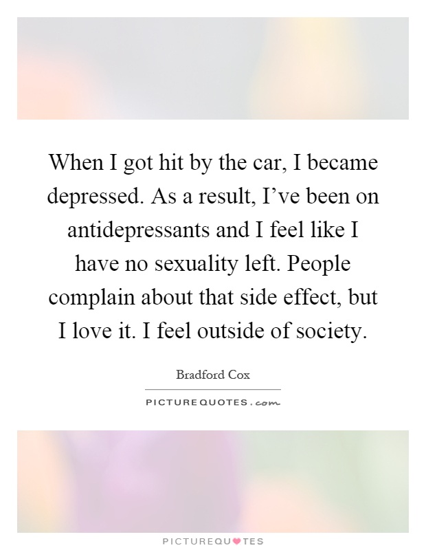 When I got hit by the car, I became depressed. As a result, I've been on antidepressants and I feel like I have no sexuality left. People complain about that side effect, but I love it. I feel outside of society Picture Quote #1