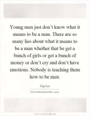 Young men just don’t know what it means to be a man. There are so many lies about what it means to be a man whether that be get a bunch of girls or get a bunch of money or don’t cry and don’t have emotions. Nobody is teaching them how to be men Picture Quote #1