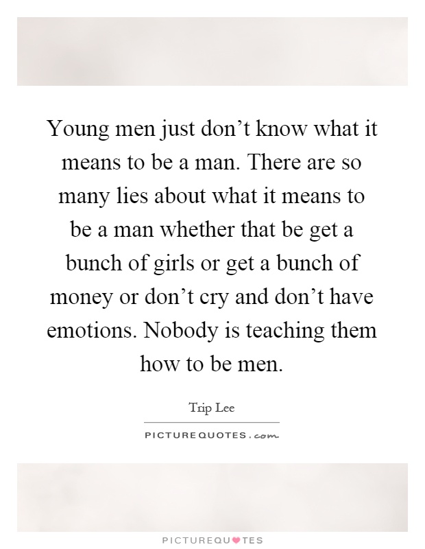 Young men just don’t know what it means to be a man. There are so many lies about what it means to be a man whether that be get a bunch of girls or get a bunch of money or don’t cry and don’t have emotions. Nobody is teaching them how to be men Picture Quote #1