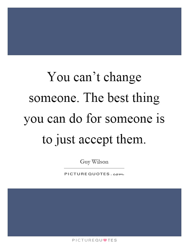 You can't change someone. The best thing you can do for someone is to just accept them Picture Quote #1