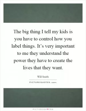 The big thing I tell my kids is you have to control how you label things. It’s very important to me they understand the power they have to create the lives that they want Picture Quote #1