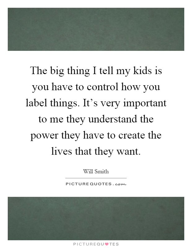 The big thing I tell my kids is you have to control how you label things. It's very important to me they understand the power they have to create the lives that they want Picture Quote #1
