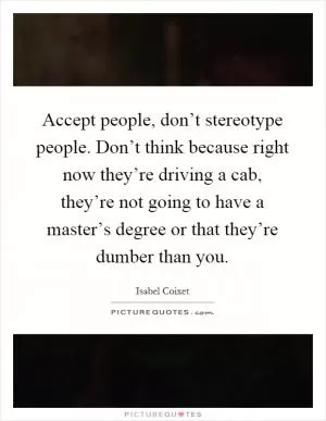 Accept people, don’t stereotype people. Don’t think because right now they’re driving a cab, they’re not going to have a master’s degree or that they’re dumber than you Picture Quote #1