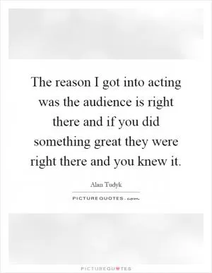 The reason I got into acting was the audience is right there and if you did something great they were right there and you knew it Picture Quote #1