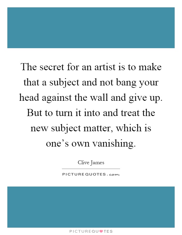 The secret for an artist is to make that a subject and not bang your head against the wall and give up. But to turn it into and treat the new subject matter, which is one's own vanishing Picture Quote #1