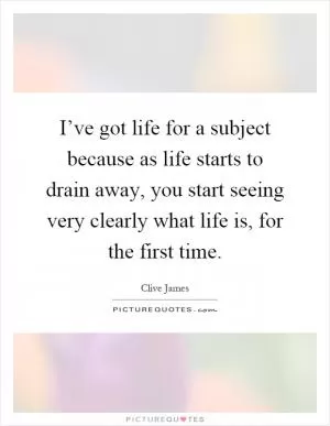 I’ve got life for a subject because as life starts to drain away, you start seeing very clearly what life is, for the first time Picture Quote #1