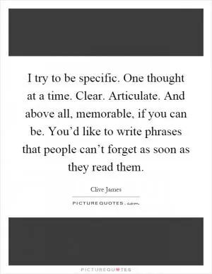 I try to be specific. One thought at a time. Clear. Articulate. And above all, memorable, if you can be. You’d like to write phrases that people can’t forget as soon as they read them Picture Quote #1