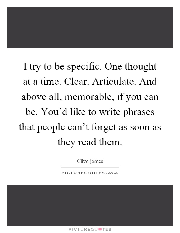 I try to be specific. One thought at a time. Clear. Articulate. And above all, memorable, if you can be. You'd like to write phrases that people can't forget as soon as they read them Picture Quote #1