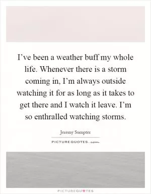 I’ve been a weather buff my whole life. Whenever there is a storm coming in, I’m always outside watching it for as long as it takes to get there and I watch it leave. I’m so enthralled watching storms Picture Quote #1