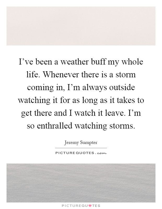 I've been a weather buff my whole life. Whenever there is a storm coming in, I'm always outside watching it for as long as it takes to get there and I watch it leave. I'm so enthralled watching storms Picture Quote #1