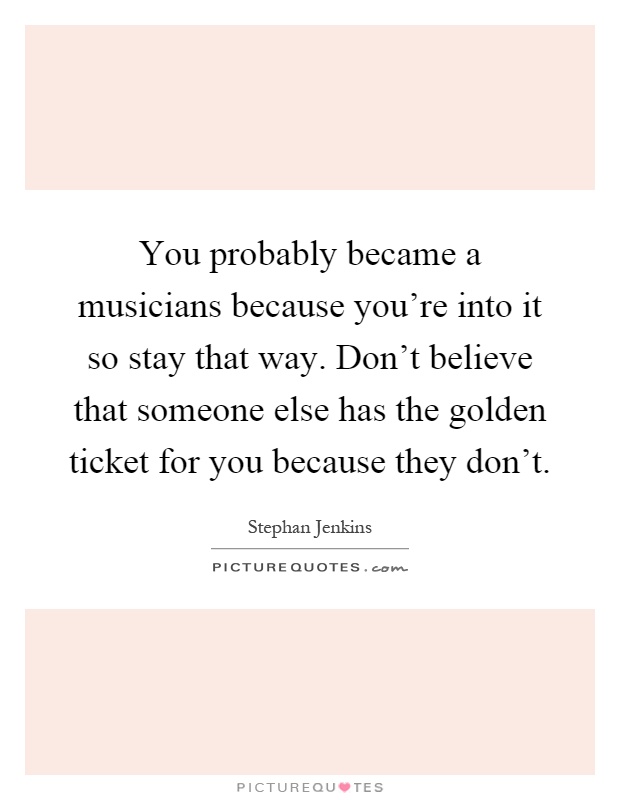 You probably became a musicians because you're into it so stay that way. Don't believe that someone else has the golden ticket for you because they don't Picture Quote #1