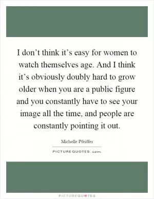I don’t think it’s easy for women to watch themselves age. And I think it’s obviously doubly hard to grow older when you are a public figure and you constantly have to see your image all the time, and people are constantly pointing it out Picture Quote #1