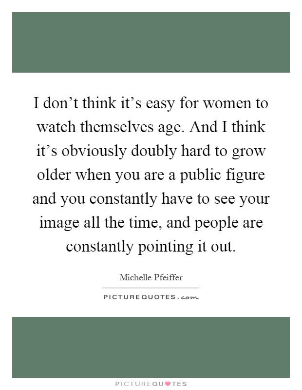 I don't think it's easy for women to watch themselves age. And I think it's obviously doubly hard to grow older when you are a public figure and you constantly have to see your image all the time, and people are constantly pointing it out Picture Quote #1