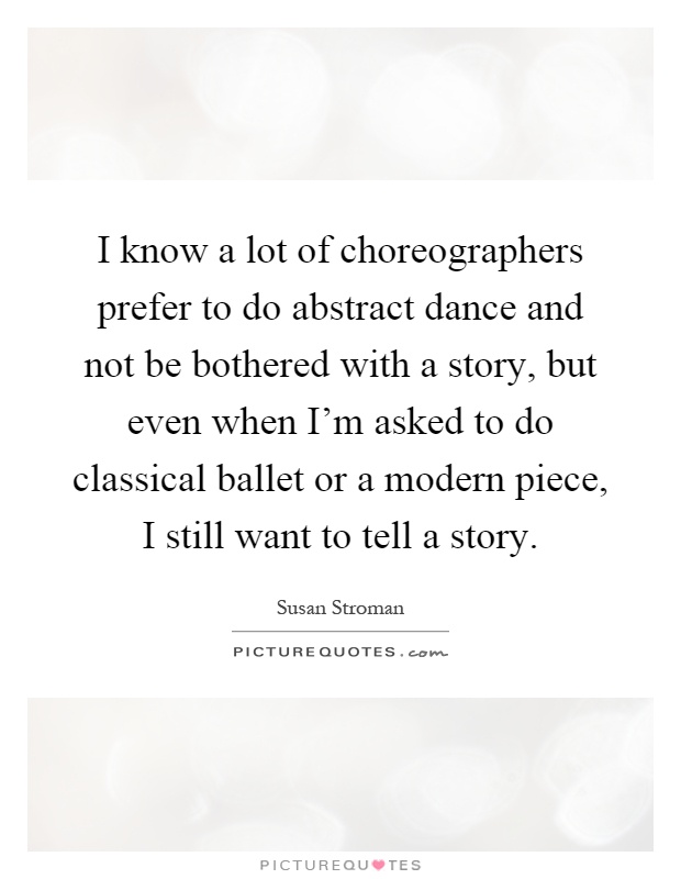 I know a lot of choreographers prefer to do abstract dance and not be bothered with a story, but even when I'm asked to do classical ballet or a modern piece, I still want to tell a story Picture Quote #1