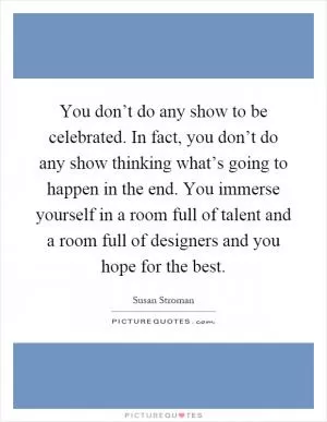 You don’t do any show to be celebrated. In fact, you don’t do any show thinking what’s going to happen in the end. You immerse yourself in a room full of talent and a room full of designers and you hope for the best Picture Quote #1