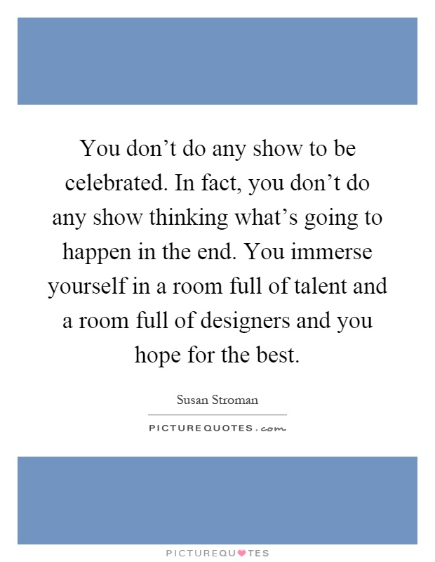 You don't do any show to be celebrated. In fact, you don't do any show thinking what's going to happen in the end. You immerse yourself in a room full of talent and a room full of designers and you hope for the best Picture Quote #1