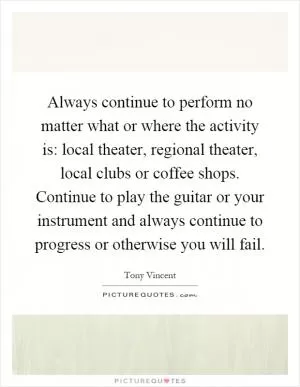 Always continue to perform no matter what or where the activity is: local theater, regional theater, local clubs or coffee shops. Continue to play the guitar or your instrument and always continue to progress or otherwise you will fail Picture Quote #1