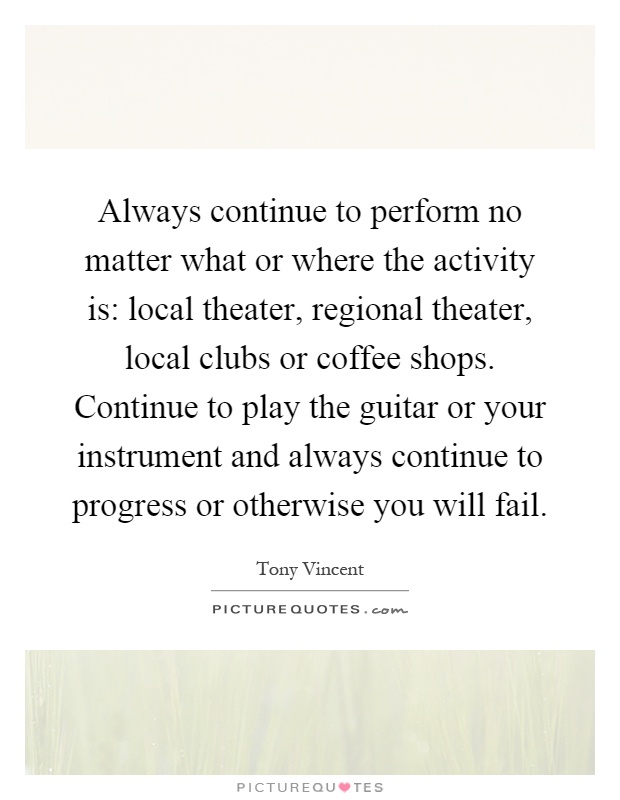 Always continue to perform no matter what or where the activity is: local theater, regional theater, local clubs or coffee shops. Continue to play the guitar or your instrument and always continue to progress or otherwise you will fail Picture Quote #1