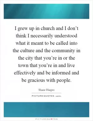 I grew up in church and I don’t think I necessarily understood what it meant to be called into the culture and the community in the city that you’re in or the town that you’re in and live effectively and be informed and be gracious with people Picture Quote #1
