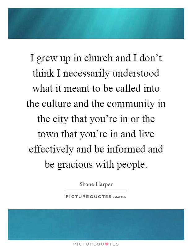 I grew up in church and I don't think I necessarily understood what it meant to be called into the culture and the community in the city that you're in or the town that you're in and live effectively and be informed and be gracious with people Picture Quote #1