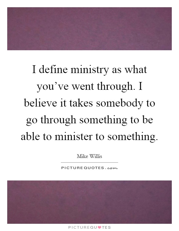I define ministry as what you've went through. I believe it takes somebody to go through something to be able to minister to something Picture Quote #1