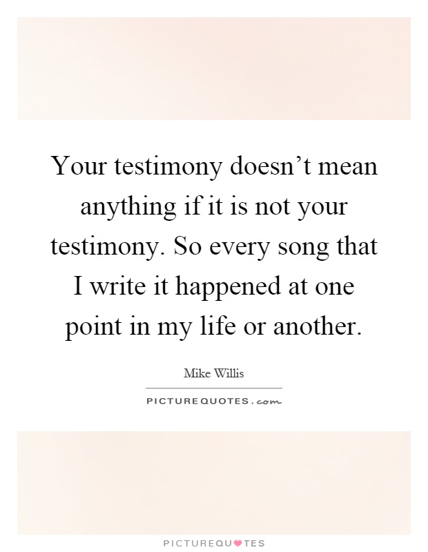 Your testimony doesn't mean anything if it is not your testimony. So every song that I write it happened at one point in my life or another Picture Quote #1