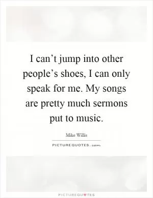 I can’t jump into other people’s shoes, I can only speak for me. My songs are pretty much sermons put to music Picture Quote #1