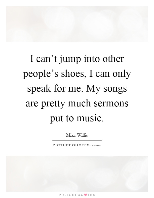 I can't jump into other people's shoes, I can only speak for me. My songs are pretty much sermons put to music Picture Quote #1
