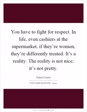 You have to fight for respect. In life, even cashiers at the supermarket, if they’re women, they’re differently treated. It’s a reality. The reality is not nice; it’s not pretty Picture Quote #1