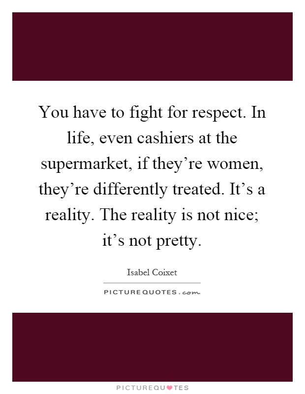 You have to fight for respect. In life, even cashiers at the supermarket, if they're women, they're differently treated. It's a reality. The reality is not nice; it's not pretty Picture Quote #1