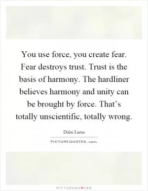 You use force, you create fear. Fear destroys trust. Trust is the basis of harmony. The hardliner believes harmony and unity can be brought by force. That’s totally unscientific, totally wrong Picture Quote #1