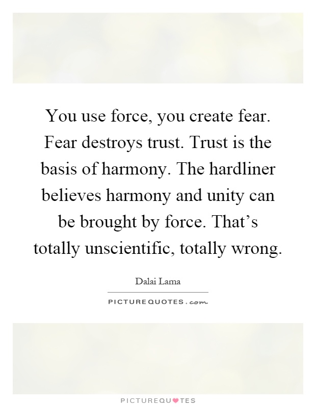 You use force, you create fear. Fear destroys trust. Trust is the basis of harmony. The hardliner believes harmony and unity can be brought by force. That's totally unscientific, totally wrong Picture Quote #1