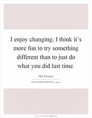 I enjoy changing; I think it’s more fun to try something different than to just do what you did last time Picture Quote #1
