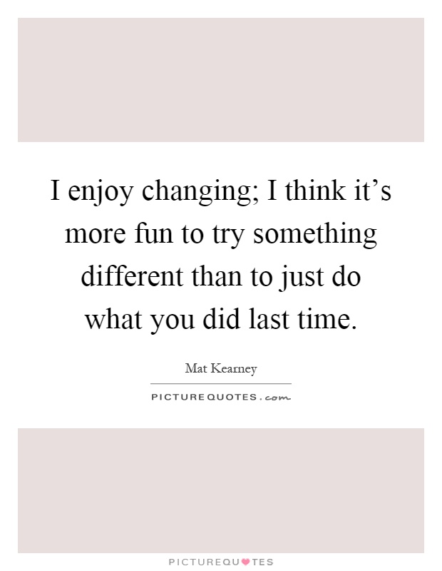 I enjoy changing; I think it's more fun to try something different than to just do what you did last time Picture Quote #1