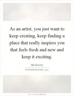 As an artist, you just want to keep creating, keep finding a place that really inspires you that feels fresh and new and keep it exciting Picture Quote #1
