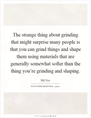 The strange thing about grinding that might surprise many people is that you can grind things and shape them using materials that are generally somewhat softer than the thing you’re grinding and shaping Picture Quote #1